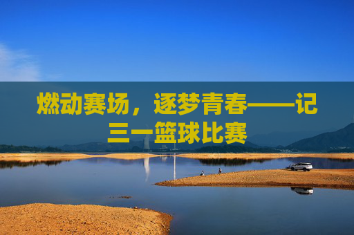 燃动赛场,逐梦青春——记三一篮球比赛