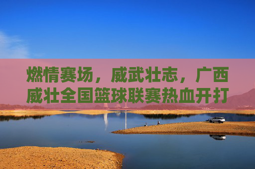 燃情赛场,威武壮志,广西威壮全国篮球联赛热血开打