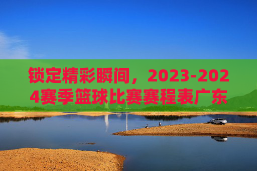 锁定精彩瞬间,2023-2024赛季篮球比赛赛程表广东宏远全攻略