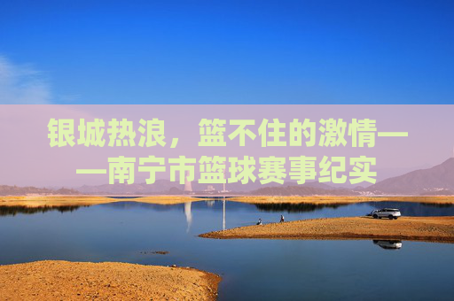 银城热浪,篮不住的激情——南宁市篮球赛事纪实