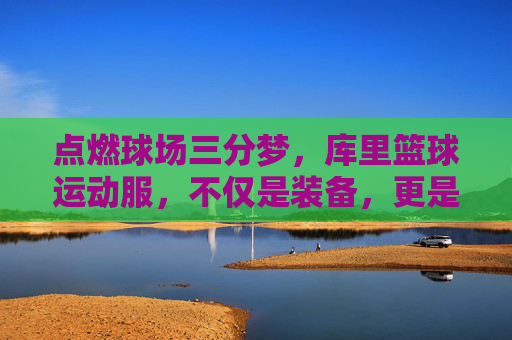 点燃球场三分梦,库里篮球运动服,不仅是装备,更是信仰