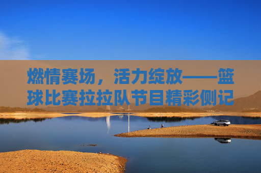 燃情赛场,活力绽放——篮球比赛拉拉队节目精彩侧记