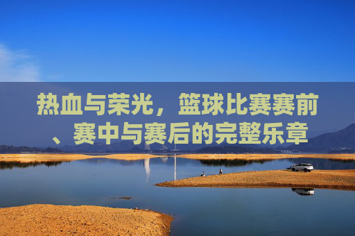热血与荣光,篮球比赛赛前、赛中与赛后的完整乐章