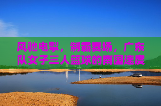 风驰电掣,制霸赛场,广东队女子三人篮球的南国速度与制胜之道