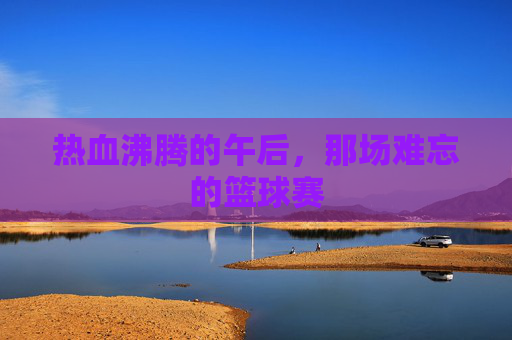 热血沸腾的午后,那场难忘的篮球赛