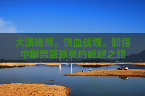 大漠雄鹰,铁血战魂,新疆中国男篮球员的崛起之路
