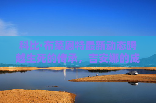 科比·布莱恩特最新动态跨越生死的传承,吉安娜的成长与曼巴精神的延续