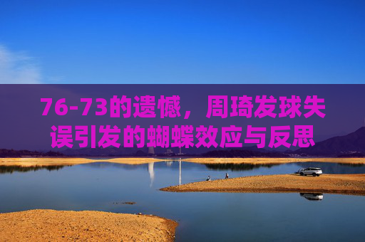 76-73的遗憾，周琦发球失误引发的蝴蝶效应与反思