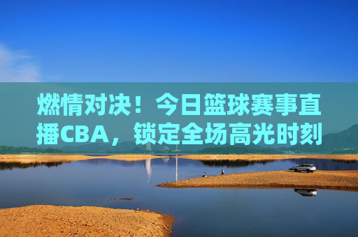 燃情对决！今日篮球赛事直播CBA，锁定全场高光时刻