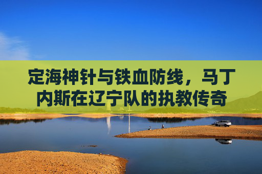 定海神针与铁血防线,马丁内斯在辽宁队的执教传奇