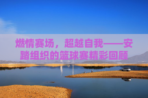 燃情赛场,超越自我——安踏组织的篮球赛精彩回顾
