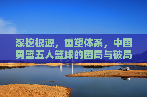 深挖根源,重塑体系,中国男篮五人篮球的困局与破局