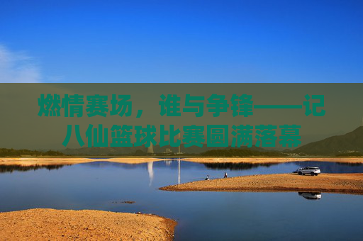 燃情赛场，谁与争锋——记八仙篮球比赛圆满落幕
