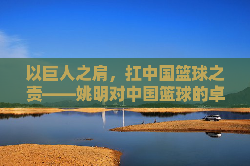 以巨人之肩,扛中国篮球之责——姚明对中国篮球的卓越贡献