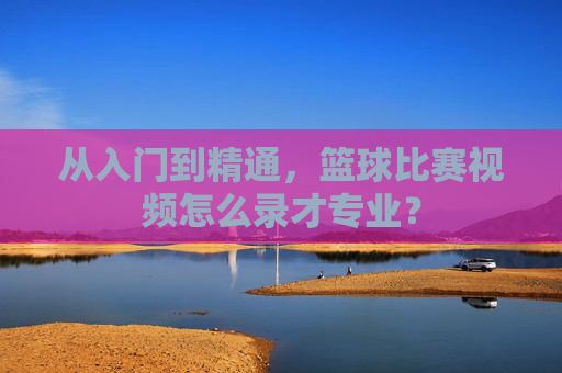 从入门到精通,篮球比赛视频怎么录才专业?