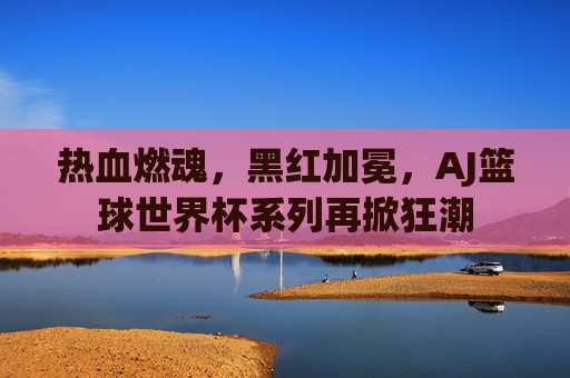 热血燃魂，黑红加冕，AJ篮球世界杯系列再掀狂潮