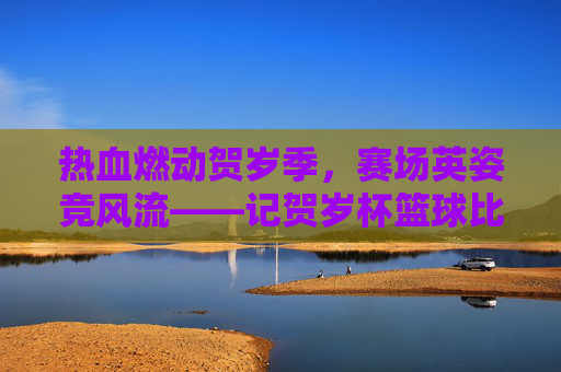 热血燃动贺岁季,赛场英姿竞风流——记贺岁杯篮球比赛