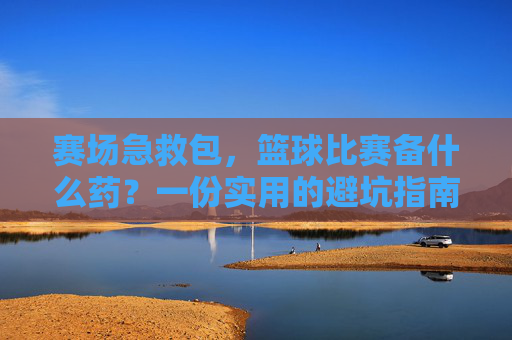 赛场急救包,篮球比赛备什么药?一份实用的避坑指南