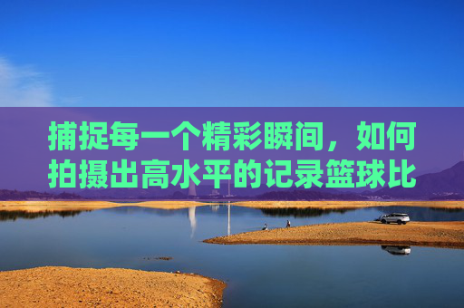 捕捉每一个精彩瞬间，如何拍摄出高水平的记录篮球比赛的视频