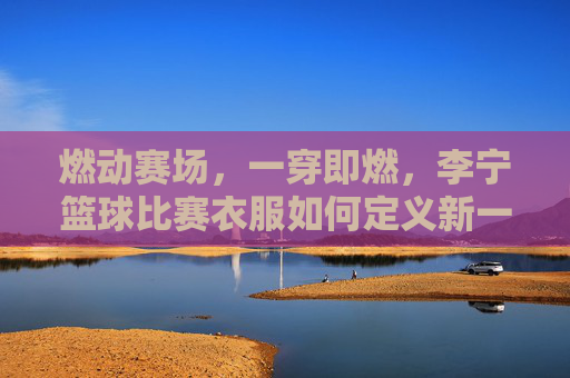 燃动赛场,一穿即燃,李宁篮球比赛衣服如何定义新一代球风