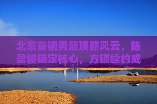 北京首钢男篮顶薪风云,陈盈骏锁定核心,方硕续约成谜,薪资结构如何重塑?