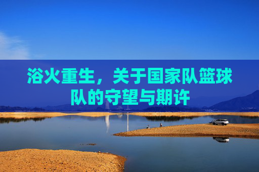浴火重生,关于国家队篮球队的守望与期许