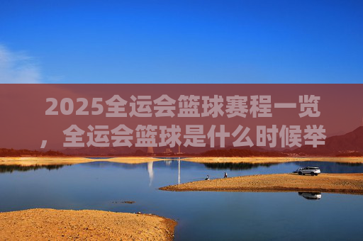 2025全运会篮球赛程一览,全运会篮球是什么时候举办?