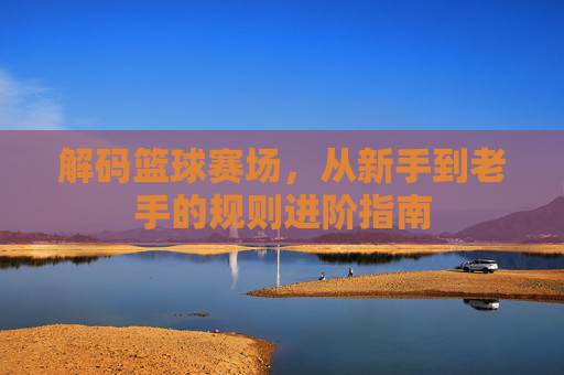 解码篮球赛场,从新手到老手的规则进阶指南