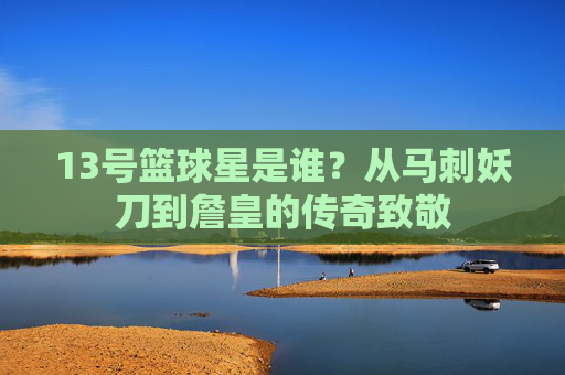 13号篮球星是谁?从马刺妖刀到詹皇的传奇致敬
