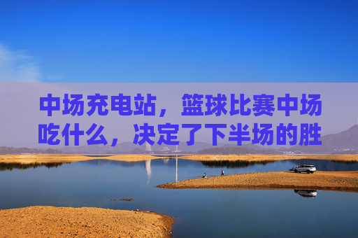 中场充电站,篮球比赛中场吃什么,决定了下半场的胜负