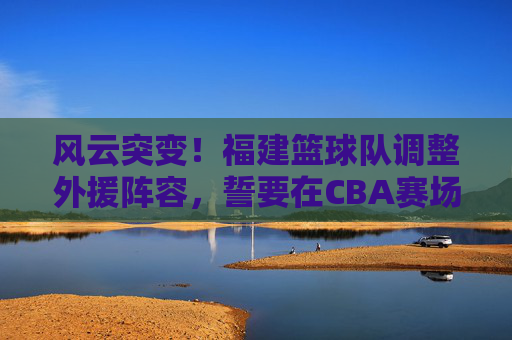 风云突变!福建篮球队调整外援阵容,誓要在CBA赛场掀起波澜