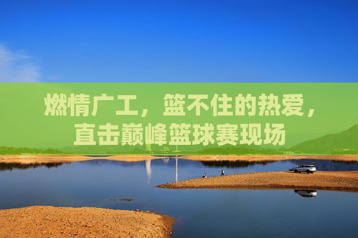 燃情广工,篮不住的热爱,直击巅峰篮球赛现场
