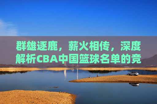 群雄逐鹿，薪火相传，深度解析CBA中国篮球名单的竞争格局