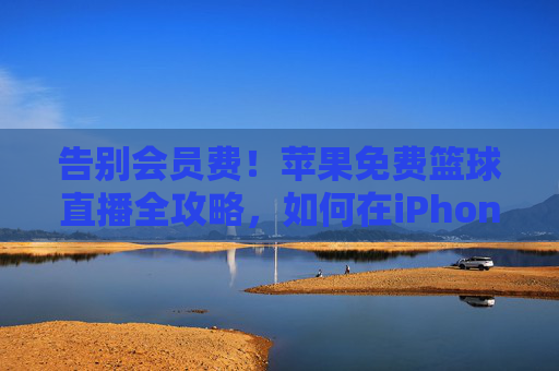 告别会员费!苹果免费篮球直播全攻略,如何在iPhone/iPad上畅享精彩赛事