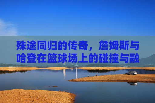 殊途同归的传奇,詹姆斯与哈登在篮球场上的碰撞与融合