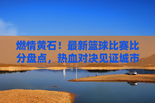 燃情黄石！最新篮球比赛比分盘点，热血对决见证城市荣耀
