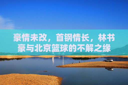 豪情未改,首钢情长,林书豪与北京篮球的不解之缘