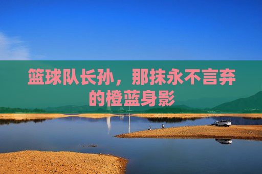 篮球队长孙,那抹永不言弃的橙蓝身影