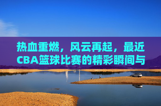 热血重燃,风云再起,最近CBA篮球比赛的精彩瞬间与深度观察