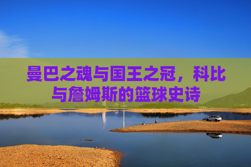 曼巴之魂与国王之冠,科比与詹姆斯的篮球史诗