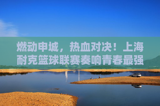 燃动申城,热血对决!上海耐克篮球联赛奏响青春最强音
