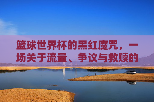 篮球世界杯的黑红魔咒,一场关于流量、争议与救赎的博弈
