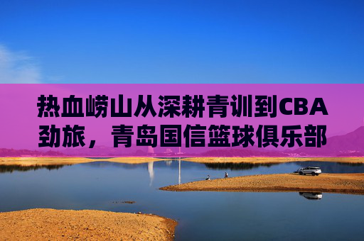 热血崂山从深耕青训到CBA劲旅,青岛国信篮球俱乐部的崛起之路