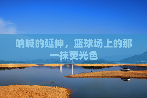呐喊的延伸,篮球场上的那一抹荧光色