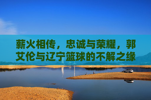 薪火相传,忠诚与荣耀,郭艾伦与辽宁篮球的不解之缘