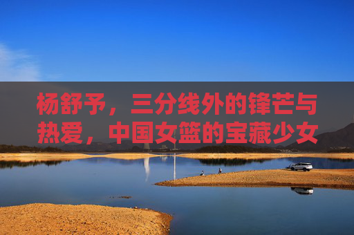 杨舒予,三分线外的锋芒与热爱,中国女篮的宝藏少女