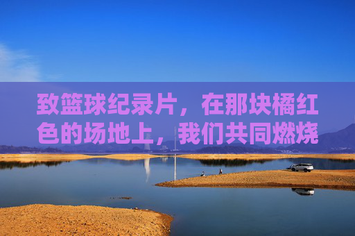 致篮球纪录片，在那块橘红色的场地上，我们共同燃烧过