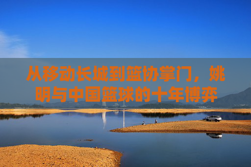 从移动长城到篮协掌门,姚明与中国篮球的十年博弈