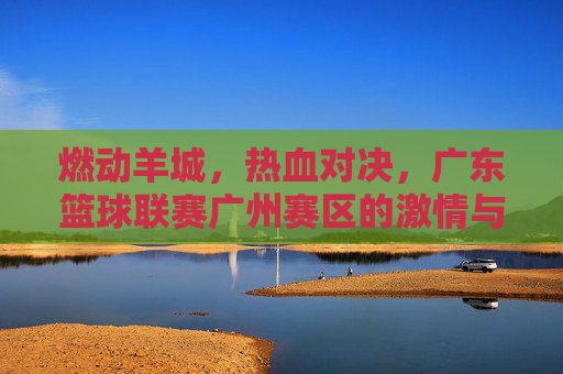 燃动羊城,热血对决,广东篮球联赛广州赛区的激情与荣耀