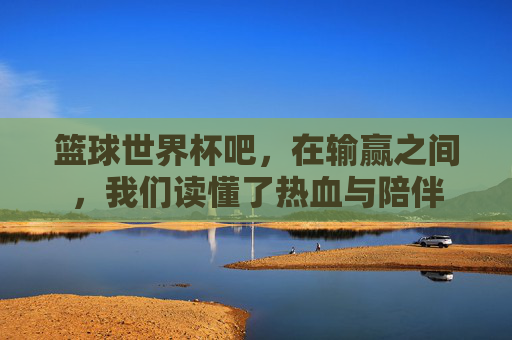篮球世界杯吧,在输赢之间,我们读懂了热血与陪伴